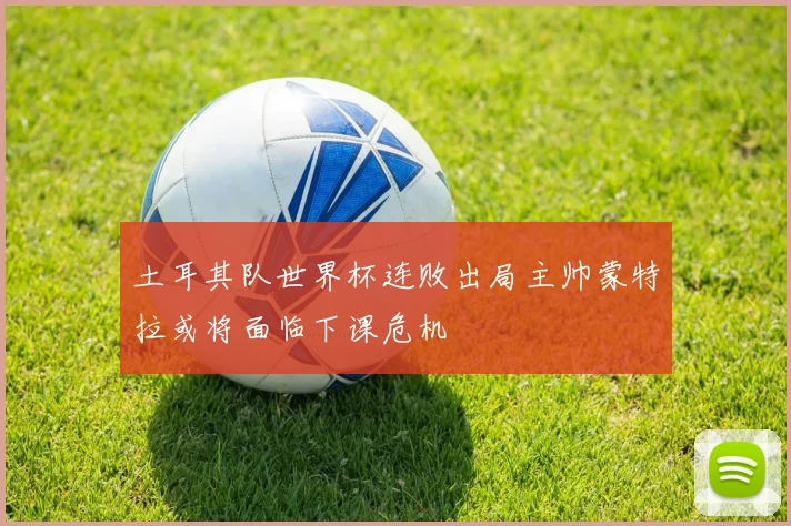 土耳其队世界杯连败出局主帅蒙特拉或将面临下课危机