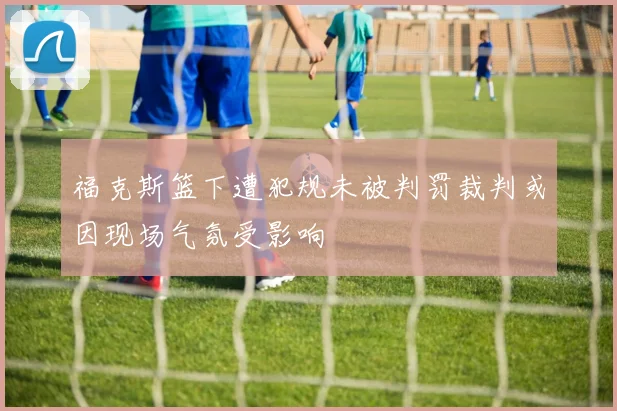 福克斯篮下遭犯规未被判罚裁判或因现场气氛受影响