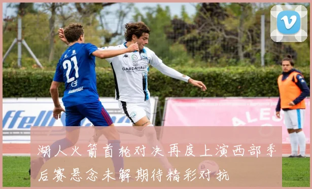 湖人火箭首轮对决再度上演西部季后赛悬念未解期待精彩对抗