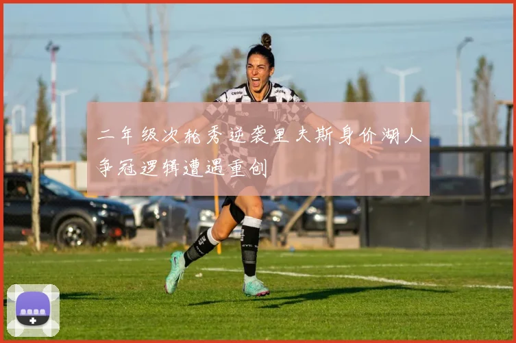 二年级次轮秀逆袭里夫斯身价湖人争冠逻辑遭遇重创