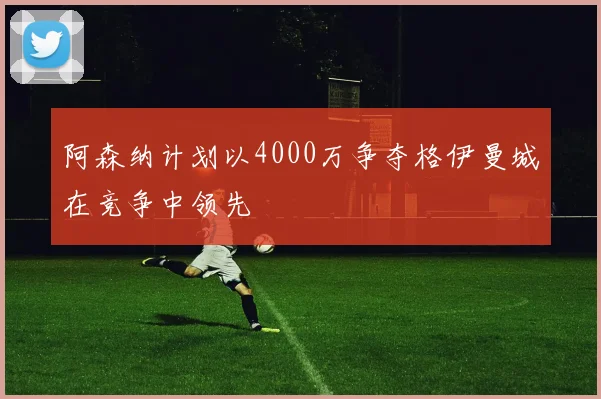 阿森纳计划以4000万争夺格伊曼城在竞争中领先