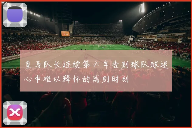 皇马队长连续第六年告别球队球迷心中难以释怀的离别时刻