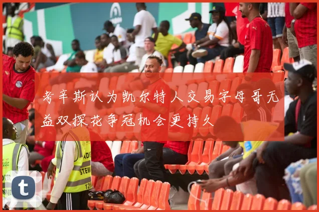 考辛斯认为凯尔特人交易字母哥无益双探花争冠机会更持久
