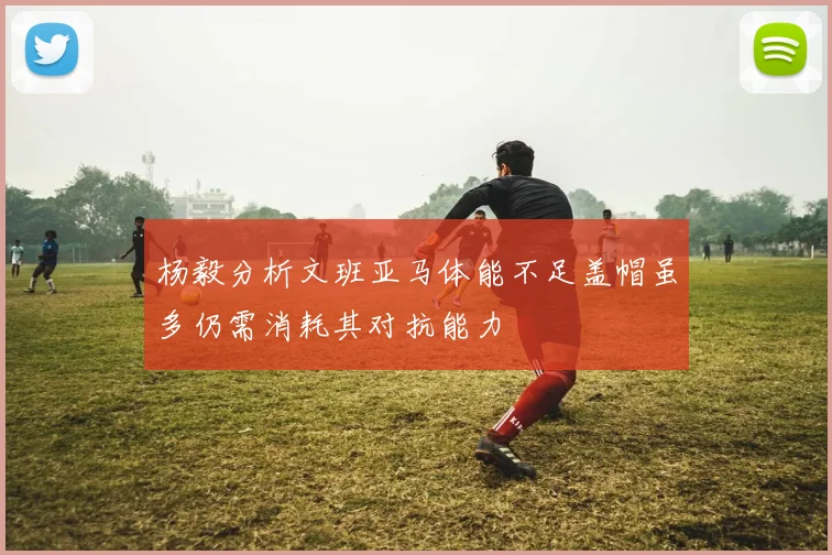杨毅分析文班亚马体能不足盖帽虽多仍需消耗其对抗能力