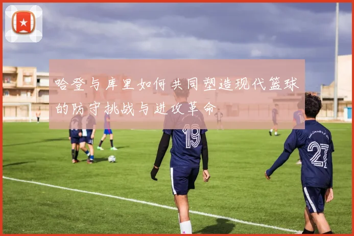 哈登与库里如何共同塑造现代篮球的防守挑战与进攻革命