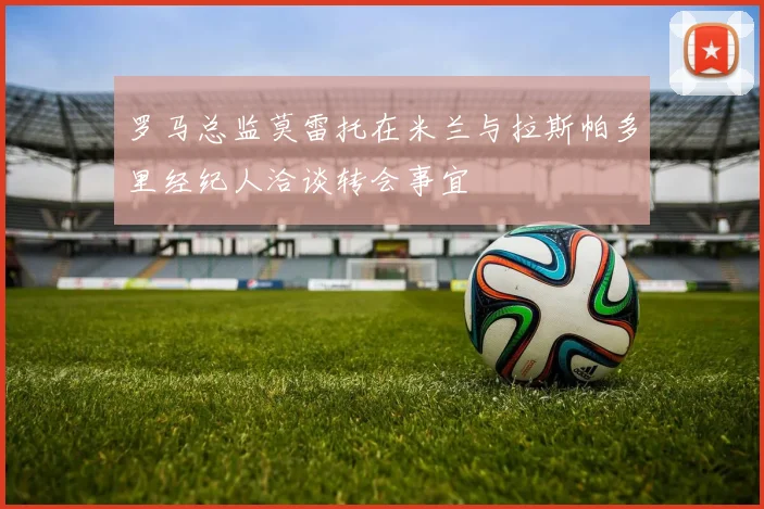 罗马总监莫雷托在米兰与拉斯帕多里经纪人洽谈转会事宜