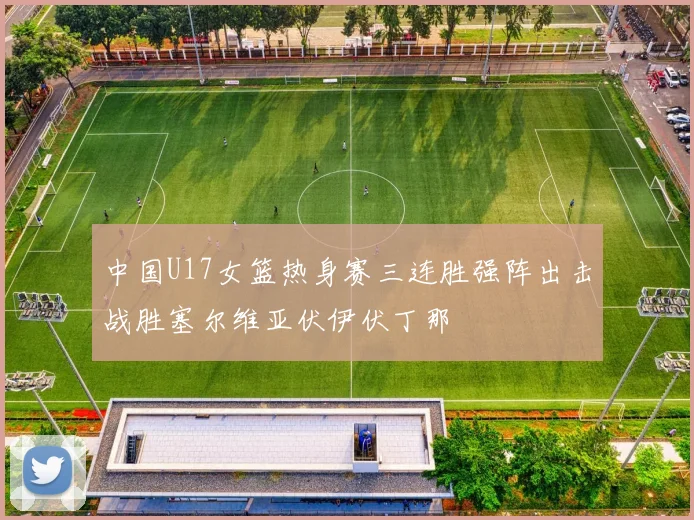 中国U17女篮热身赛三连胜强阵出击战胜塞尔维亚伏伊伏丁那