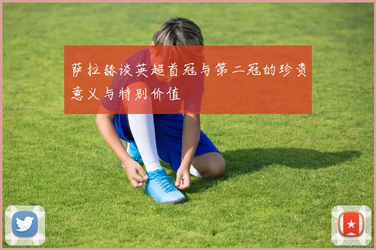 萨拉赫谈英超首冠与第二冠的珍贵意义与特别价值