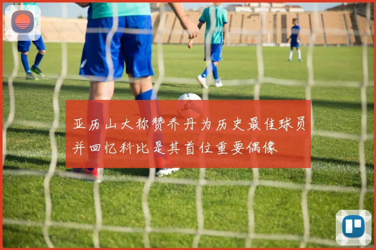 亚历山大称赞乔丹为历史最佳球员并回忆科比是其首位重要偶像