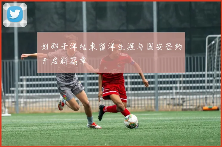 刘邵子洋结束留洋生涯与国安签约开启新篇章