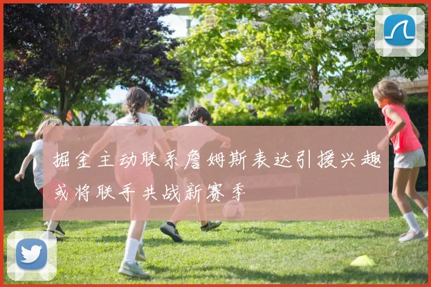 掘金主动联系詹姆斯表达引援兴趣或将联手共战新赛季