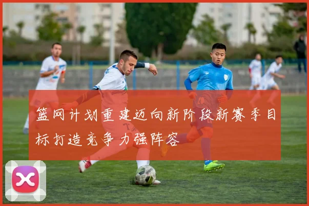 篮网计划重建迈向新阶段新赛季目标打造竞争力强阵容