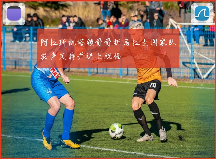 阿拉斯凯塔锁骨骨折乌拉圭国家队发声支持并送上祝福