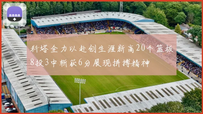 科塔全力以赴创生涯新高20个篮板8投3中斩获6分展现拼搏精神