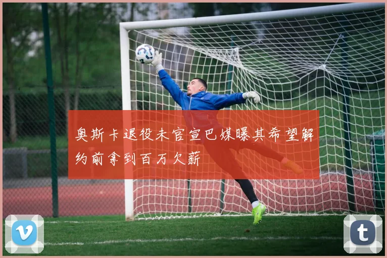 奥斯卡退役未官宣巴媒曝其希望解约前拿到百万欠薪