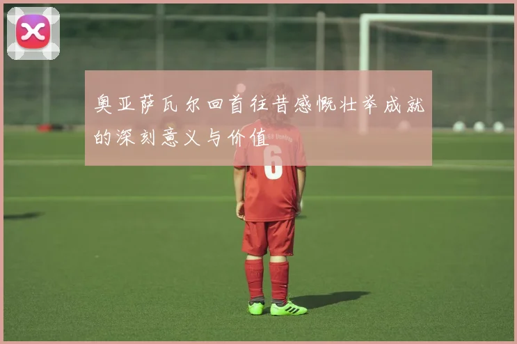 奥亚萨瓦尔回首往昔感慨壮举成就的深刻意义与价值
