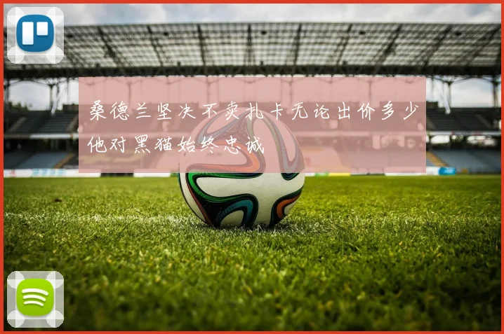 桑德兰坚决不卖扎卡无论出价多少他对黑猫始终忠诚