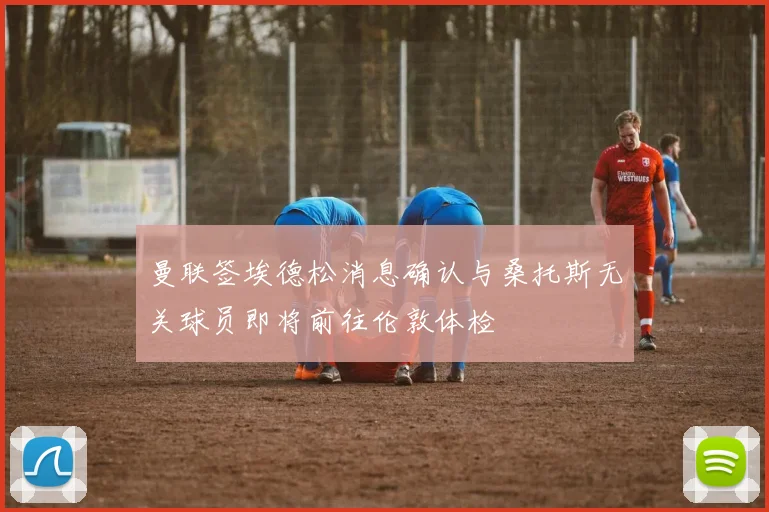 曼联签埃德松消息确认与桑托斯无关球员即将前往伦敦体检