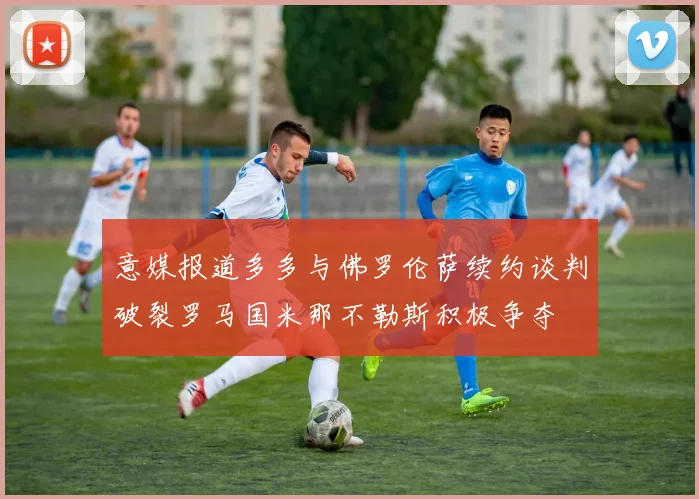 意媒报道多多与佛罗伦萨续约谈判破裂罗马国米那不勒斯积极争夺