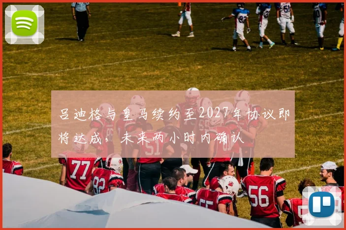 吕迪格与皇马续约至2027年协议即将达成，未来两小时内确认
