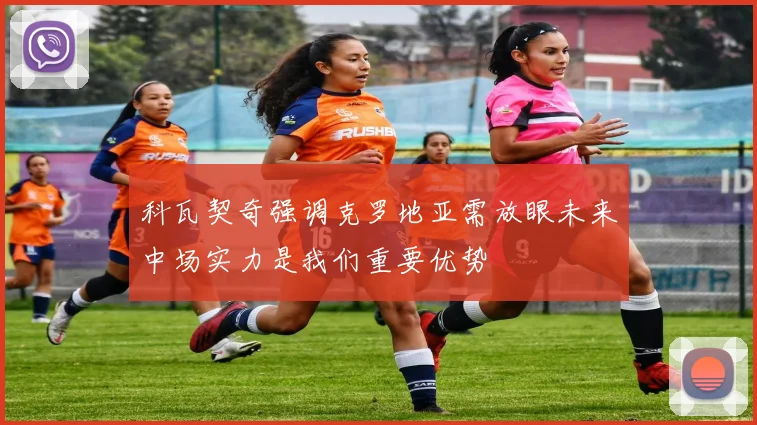 科瓦契奇强调克罗地亚需放眼未来中场实力是我们重要优势