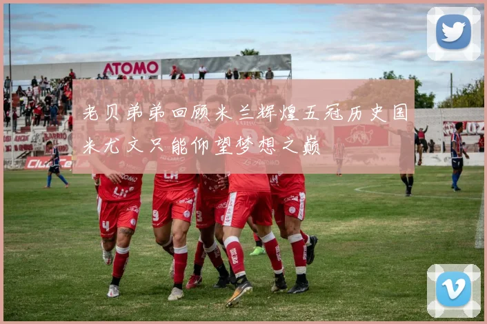 老贝弟弟回顾米兰辉煌五冠历史国米尤文只能仰望梦想之巅
