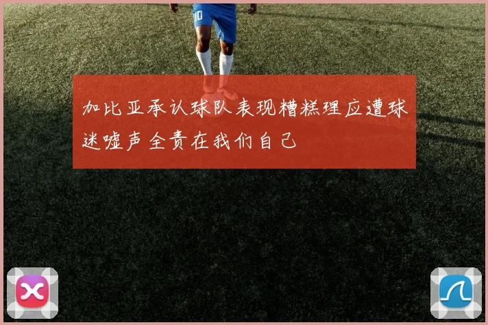 加比亚承认球队表现糟糕理应遭球迷嘘声全责在我们自己