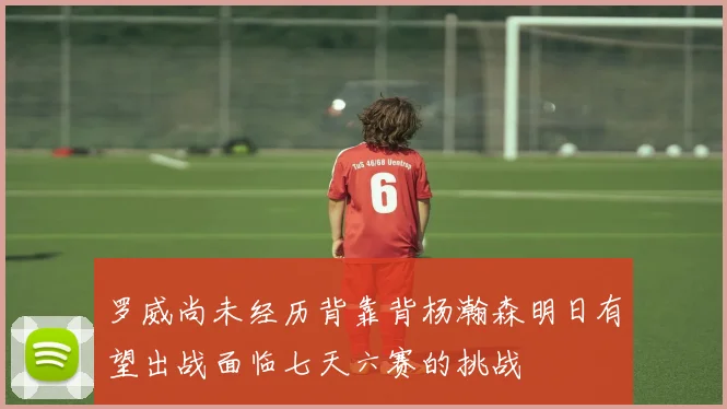 罗威尚未经历背靠背杨瀚森明日有望出战面临七天六赛的挑战